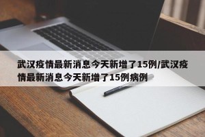 武汉疫情最新消息今天新增了15例/武汉疫情最新消息今天新增了15例病例