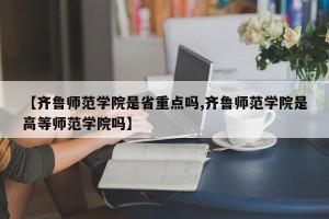 【齐鲁师范学院是省重点吗,齐鲁师范学院是高等师范学院吗】