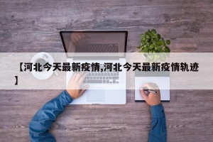 【河北今天最新疫情,河北今天最新疫情轨迹】