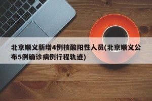 北京顺义新增4例核酸阳性人员(北京顺义公布5例确诊病例行程轨迹)