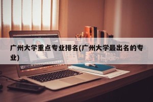 广州大学重点专业排名(广州大学最出名的专业)