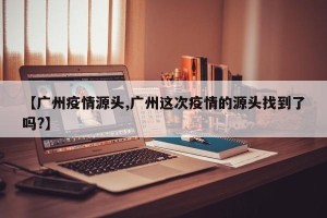 【广州疫情源头,广州这次疫情的源头找到了吗?】