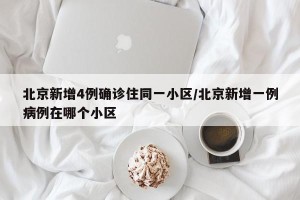 北京新增4例确诊住同一小区/北京新增一例病例在哪个小区