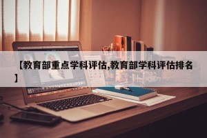 【教育部重点学科评估,教育部学科评估排名】
