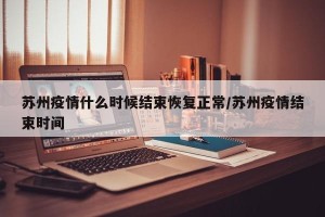 苏州疫情什么时候结束恢复正常/苏州疫情结束时间