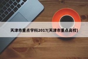 天津市重点学科2017(天津市重点高校)