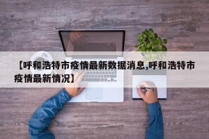 【呼和浩特市疫情最新数据消息,呼和浩特市疫情最新情况】