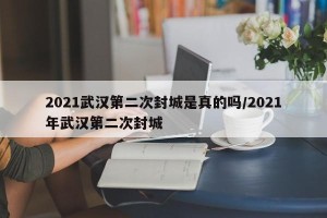 2021武汉第二次封城是真的吗/2021年武汉第二次封城