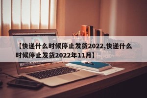 【快递什么时候停止发货2022,快递什么时候停止发货2022年11月】
