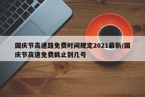 国庆节高速路免费时间规定2021最新/国庆节高速免费截止到几号