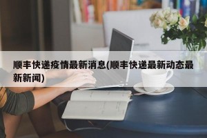 顺丰快递疫情最新消息(顺丰快递最新动态最新新闻)