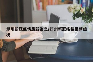 郑州新冠疫情最新消息/郑州新冠疫情最新症状