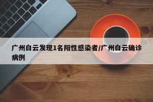 广州白云发现1名阳性感染者/广州白云确诊病例