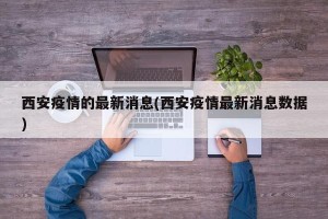 西安疫情的最新消息(西安疫情最新消息数据)