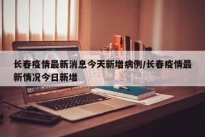 长春疫情最新消息今天新增病例/长春疫情最新情况今日新增