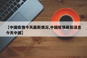 【中国疫情今天最新情况,中国疫情最新消息今天中国】
