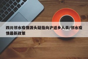四川邻水疫情源头疑指向沪返乡人员/邻水疫情最新政策