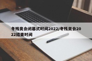 冬残奥会闭幕式时间2022/冬残奥会2022结束时间