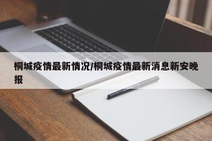桐城疫情最新情况/桐城疫情最新消息新安晚报
