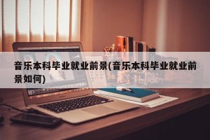 音乐本科毕业就业前景(音乐本科毕业就业前景如何)