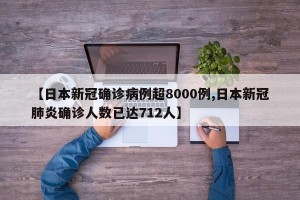 【日本新冠确诊病例超8000例,日本新冠肺炎确诊人数已达712人】