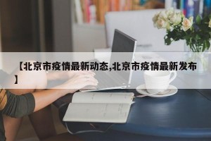 【北京市疫情最新动态,北京市疫情最新发布】