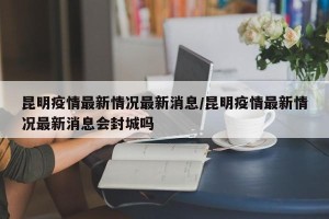 昆明疫情最新情况最新消息/昆明疫情最新情况最新消息会封城吗