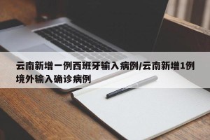 云南新增一例西班牙输入病例/云南新增1例境外输入确诊病例