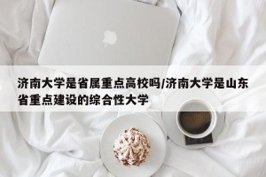 济南大学是省属重点高校吗/济南大学是山东省重点建设的综合性大学