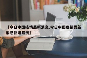 【今日中国疫情最新消息,今日中国疫情最新消息新增病例】
