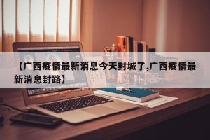 【广西疫情最新消息今天封城了,广西疫情最新消息封路】