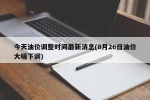 今天油价调整时间最新消息(8月26日油价大幅下调)