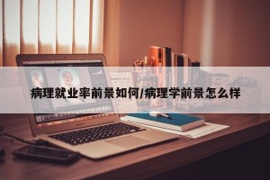 病理就业率前景如何/病理学前景怎么样
