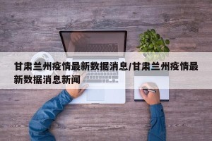 甘肃兰州疫情最新数据消息/甘肃兰州疫情最新数据消息新闻