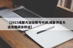 【2023成都大运会限号时间,成都传言大运会期间会停运】