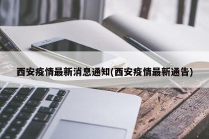 西安疫情最新消息通知(西安疫情最新通告)