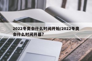 2022冬奥会什么时间开始/2022冬奥会什么时间开幕?