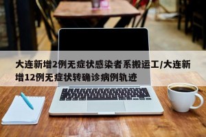 大连新增2例无症状感染者系搬运工/大连新增12例无症状转确诊病例轨迹