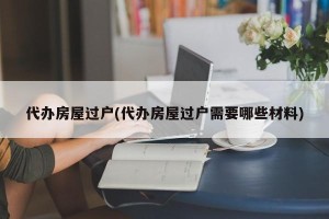 代办房屋过户(代办房屋过户需要哪些材料)