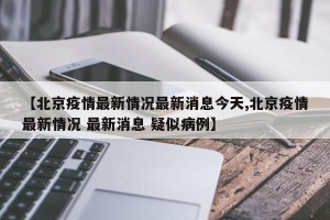 【北京疫情最新情况最新消息今天,北京疫情最新情况 最新消息 疑似病例】