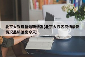北京大兴疫情最新情况(北京大兴区疫情最新情况最新消息今天)