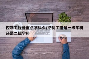 控制工程是重点学科么/控制工程是一级学科还是二级学科