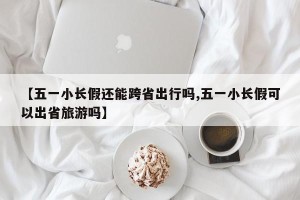 【五一小长假还能跨省出行吗,五一小长假可以出省旅游吗】
