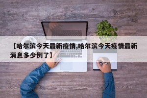 【哈尔滨今天最新疫情,哈尔滨今天疫情最新消息多少例了】