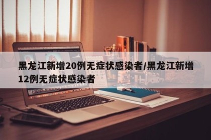 黑龙江新增20例无症状感染者/黑龙江新增12例无症状感染者