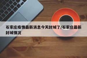 石家庄疫情最新消息今天封城了/石家庄最新封城情况
