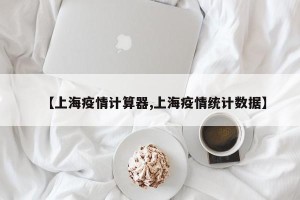 【上海疫情计算器,上海疫情统计数据】