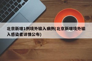 北京新增1例境外输入病例(北京新增境外输入感染者详情公布)