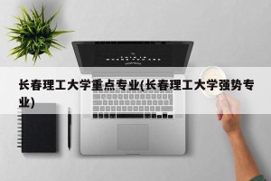 长春理工大学重点专业(长春理工大学强势专业)