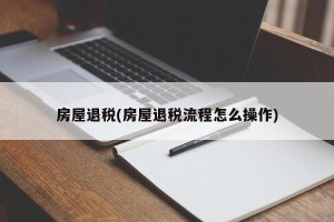 房屋退税(房屋退税流程怎么操作)